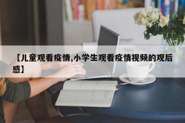 【儿童观看疫情,小学生观看疫情视频的观后感】