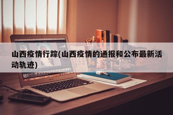 山西疫情行踪(山西疫情的通报和公布最新活动轨迹)