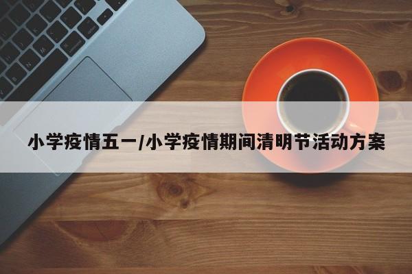 小学疫情五一/小学疫情期间清明节活动方案