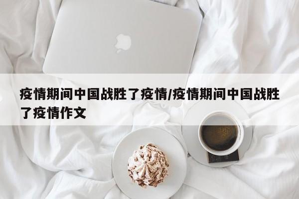 疫情期间中国战胜了疫情/疫情期间中国战胜了疫情作文