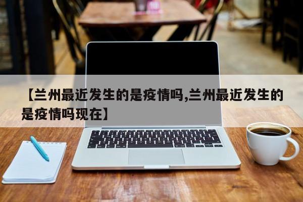 【兰州最近发生的是疫情吗,兰州最近发生的是疫情吗现在】