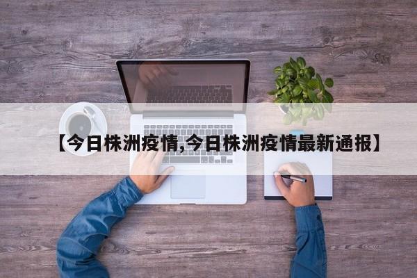 【今日株洲疫情,今日株洲疫情最新通报】