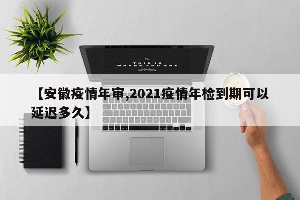 【安徽疫情年审,2021疫情年检到期可以延迟多久】